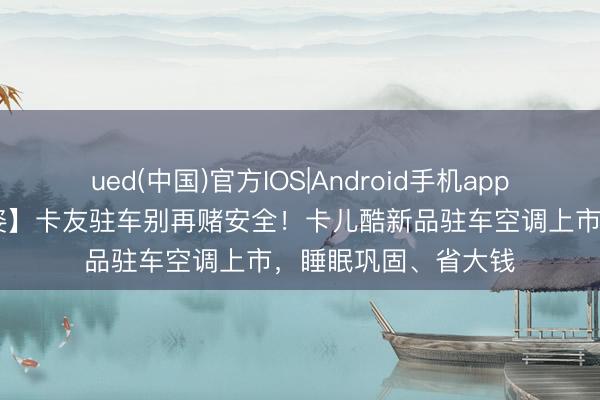 ued(中国)官方IOS|Android手机app下载入口 【会员风姿】卡友驻车别再赌安全！卡儿酷新品驻车空调上市，睡眠巩固、省大钱