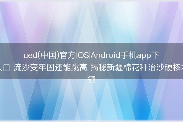 ued(中国)官方IOS|Android手机app下载入口 流沙变牢固还能跳高 揭秘新疆棉花秆治沙硬核本领