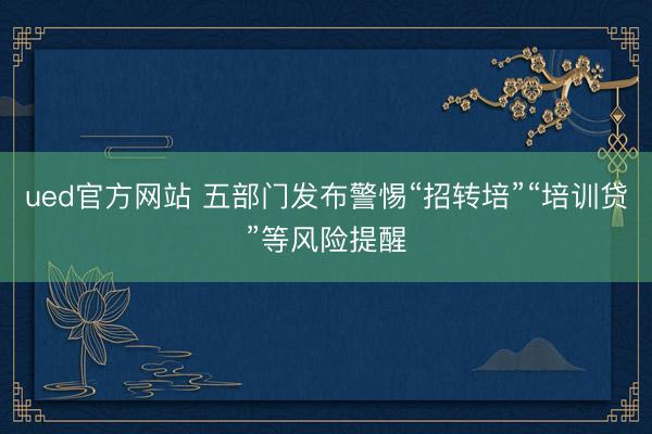 ued官方网站 五部门发布警惕“招转培”“培训贷”等风险提醒
