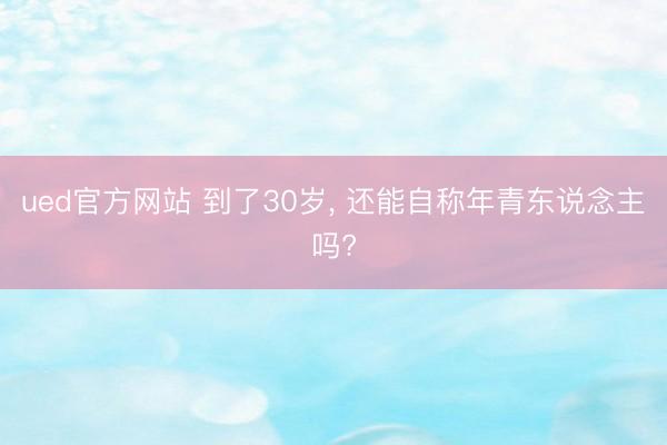 ued官方网站 到了30岁， 还能自称年青东说念主吗?
