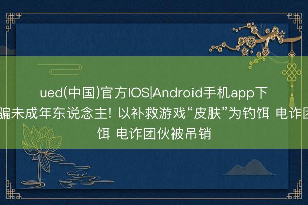 ued(中国)官方IOS|Android手机app下载入口 专骗未成年东说念主! 以补救游戏“皮肤”为钓饵 电诈团伙被吊销