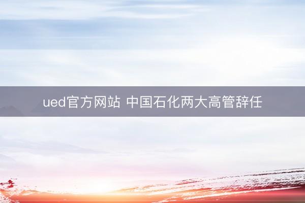 ued官方网站 中国石化两大高管辞任