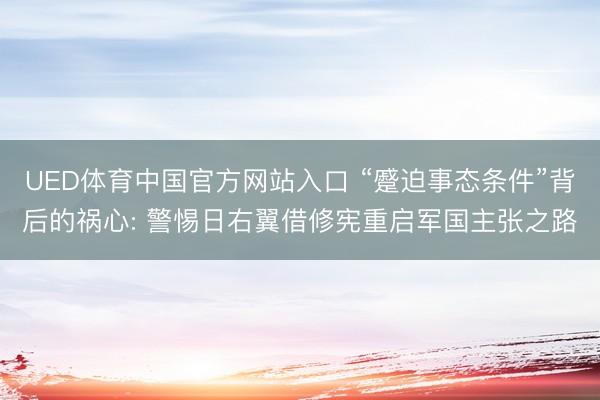 UED体育中国官方网站入口 “蹙迫事态条件”背后的祸心: 警惕日右翼借修宪重启军国主张之路