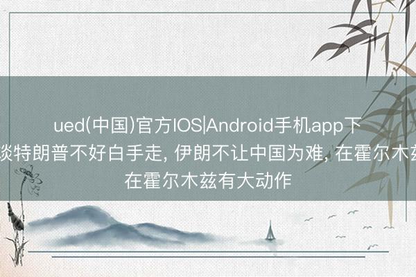 ued(中国)官方IOS|Android手机app下载入口 知谈特朗普不好白手走， 伊朗不让中国为难， 在霍尔木兹有大动作