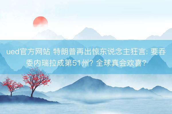 ued官方网站 特朗普再出惊东说念主狂言: 要吞委内瑞拉成第51州? 全球真会欢喜?