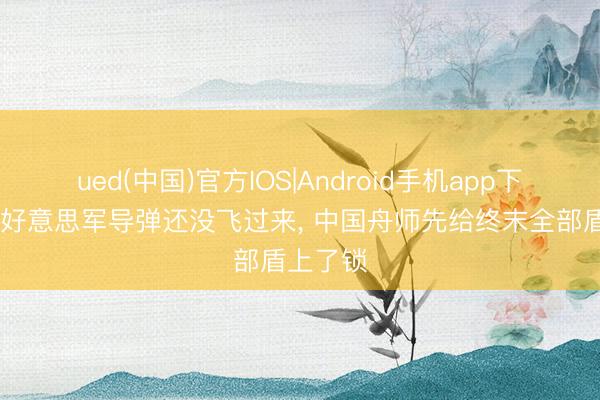 ued(中国)官方IOS|Android手机app下载入口 好意思军导弹还没飞过来， 中国舟师先给终末全部盾上了锁