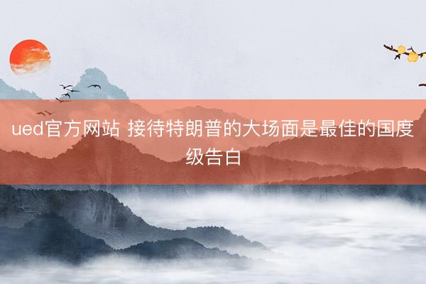 ued官方网站 接待特朗普的大场面是最佳的国度级告白