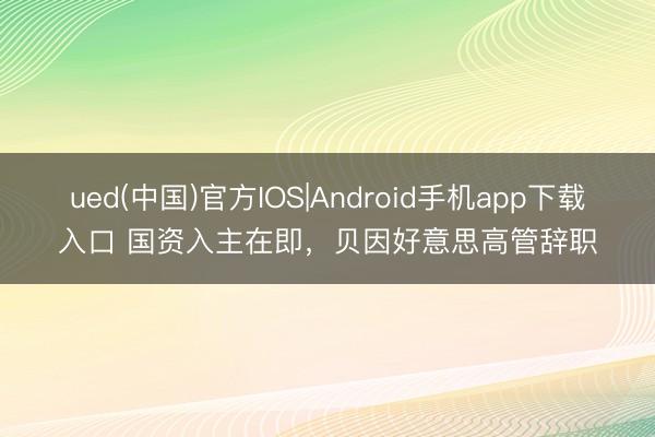 ued(中国)官方IOS|Android手机app下载入口 国资入主在即,贝因好意思高管辞职