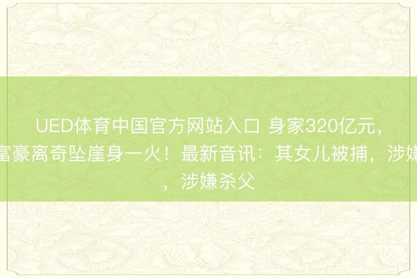 UED体育中国官方网站入口 身家320亿元，超等富豪离奇坠崖身一火！最新音讯：其女儿被捕，涉嫌杀父