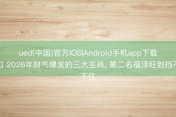ued(中国)官方IOS|Android手机app下载入口 2026年财气爆发的三大生肖， 第二名福泽旺到挡不住