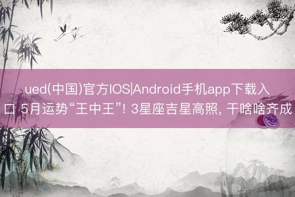 ued(中国)官方IOS|Android手机app下载入口 5月运势“王中王”! 3星座吉星高照， 干啥啥齐成