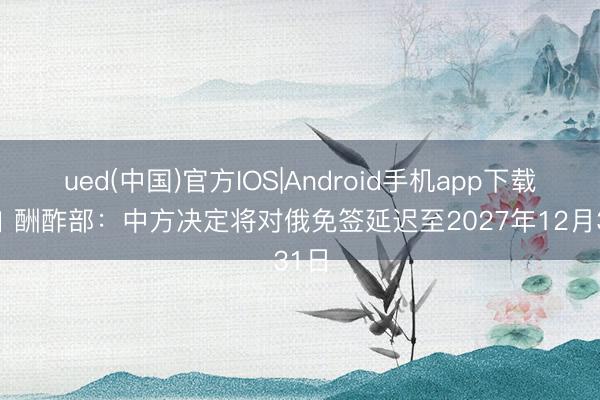 ued(中国)官方IOS|Android手机app下载入口 酬酢部：中方决定将对俄免签延迟至2027年12月31日