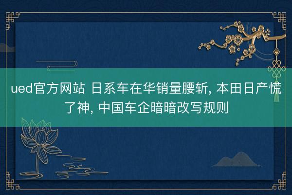 ued官方网站 日系车在华销量腰斩， 本田日产慌了神， 中国车企暗暗改写规则