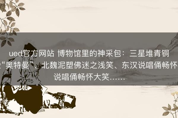 ued官方网站 博物馆里的神采包：三星堆青铜常人撞脸“奥特曼”、北魏泥塑佛迷之浅笑、东汉说唱俑畅怀大笑……