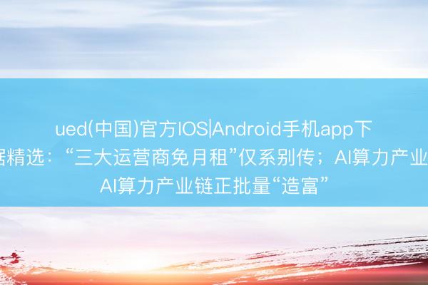 ued(中国)官方IOS|Android手机app下载入口 本日数据精选：“三大运营商免月租”仅系别传；AI算力产业链正批量“造富”