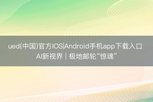 ued(中国)官方IOS|Android手机app下载入口 AI新视界 | 极地邮轮“惊魂”