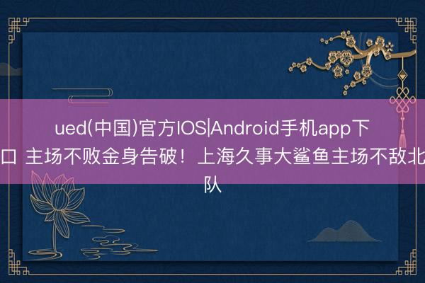 ued(中国)官方IOS|Android手机app下载入口 主场不败金身告破！上海久事大鲨鱼主场不敌北京队
