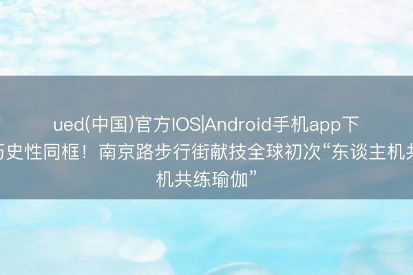 ued(中国)官方IOS|Android手机app下载入口 历史性同框！南京路步行街献技全球初次“东谈主机共练瑜伽”