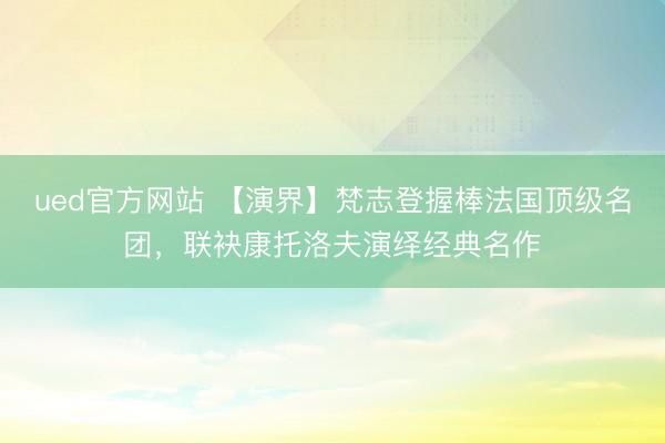 ued官方网站 【演界】梵志登握棒法国顶级名团，联袂康托洛夫演绎经典名作