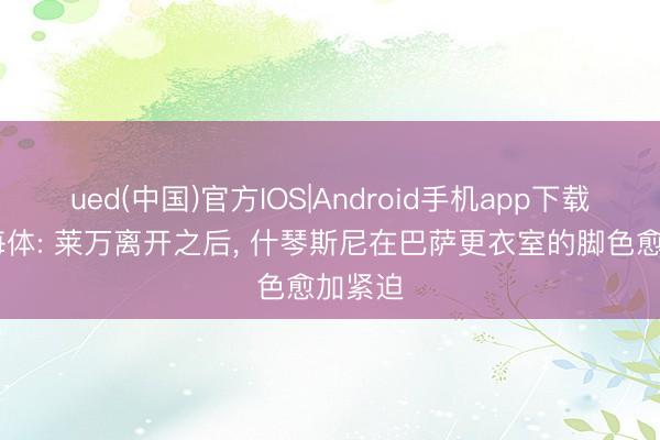ued(中国)官方IOS|Android手机app下载入口 每体: 莱万离开之后， 什琴斯尼在巴萨更衣室的脚色愈加紧迫