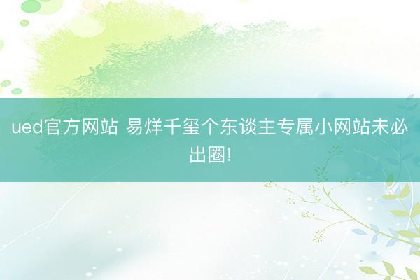 ued官方网站 易烊千玺个东谈主专属小网站未必出圈!