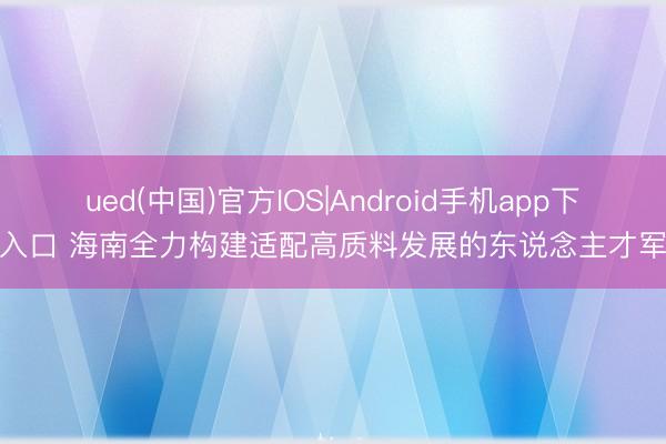 ued(中国)官方IOS|Android手机app下载入口 海南全力构建适配高质料发展的东说念主才军队
