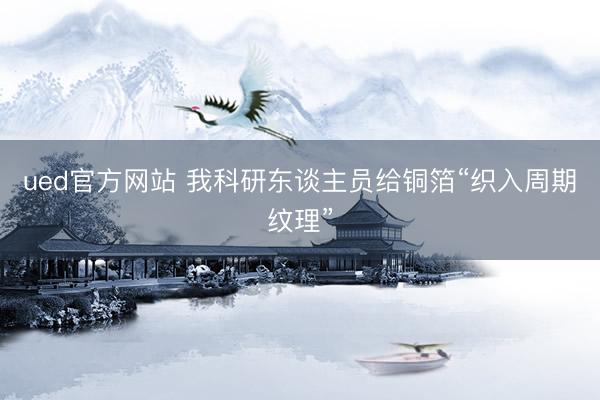 ued官方网站 我科研东谈主员给铜箔“织入周期纹理”