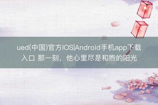 ued(中国)官方IOS|Android手机app下载入口 那一刻，他心里尽是和煦的阳光