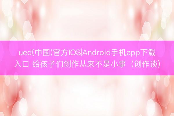 ued(中国)官方IOS|Android手机app下载入口 给孩子们创作从来不是小事（创作谈）