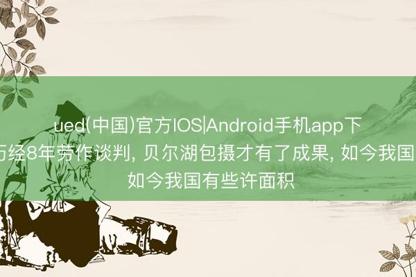 ued(中国)官方IOS|Android手机app下载入口 曾历经8年劳作谈判， 贝尔湖包摄才有了成果， 如今我国有些许面积