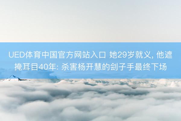 UED体育中国官方网站入口 她29岁就义， 他遮掩耳目40年: 杀害杨开慧的刽子手最终下场