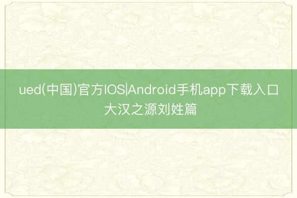 ued(中国)官方IOS|Android手机app下载入口 大汉之源刘姓篇