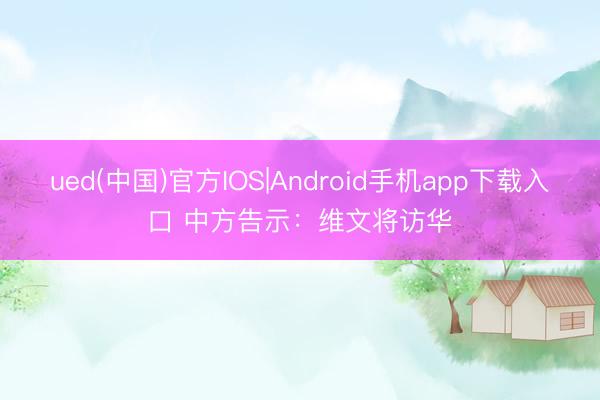 ued(中国)官方IOS|Android手机app下载入口 中方告示：维文将访华