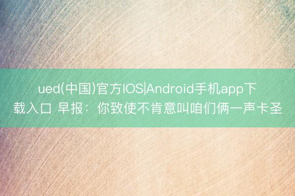 ued(中国)官方IOS|Android手机app下载入口 早报:你致使不肯意叫咱们俩一声卡圣