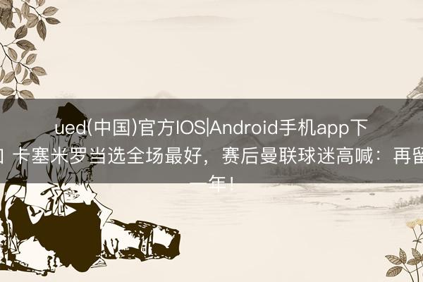 ued(中国)官方IOS|Android手机app下载入口 卡塞米罗当选全场最好，赛后曼联球迷高喊：再留一年！
