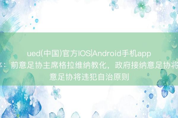 ued(中国)官方IOS|Android手机app下载入口 罗体：前意足协主席格拉维纳教化，政府接纳意足协将违犯自治原则