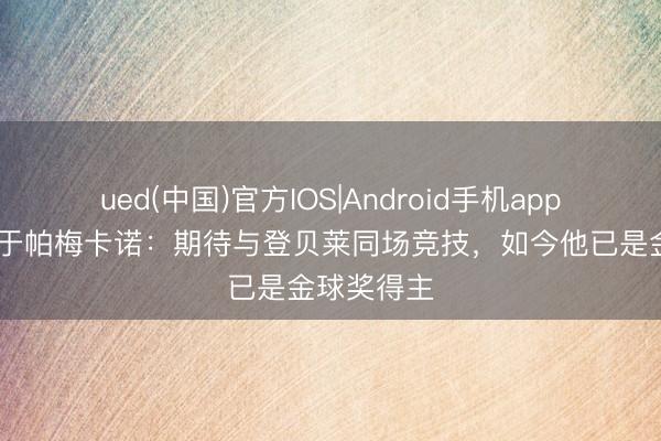 ued(中国)官方IOS|Android手机app下载入口 于帕梅卡诺：期待与登贝莱同场竞技，如今他已是金球奖得主