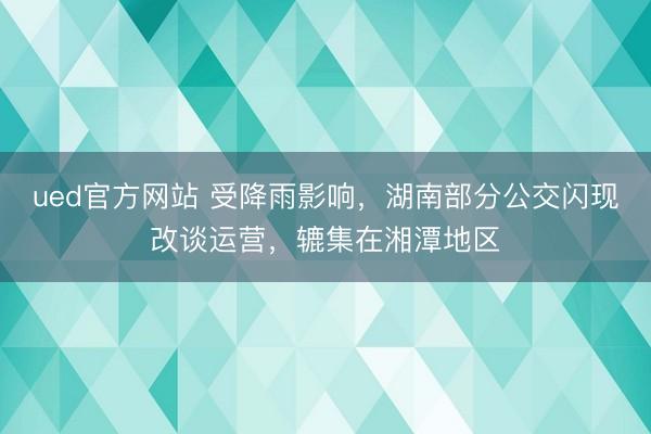 ued官方网站 受降雨影响，湖南部分公交闪现改谈运营，辘集在湘潭地区