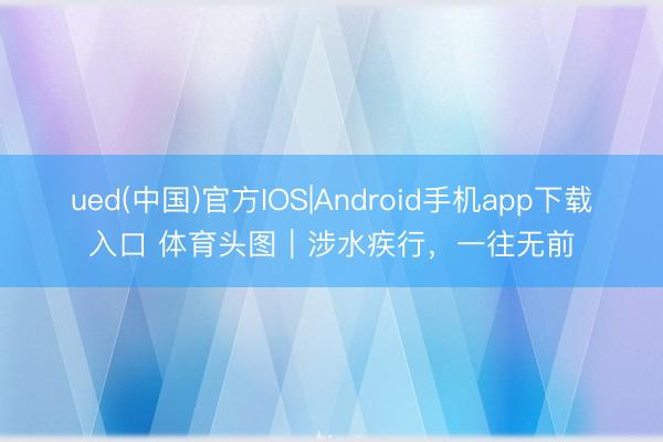 ued(中国)官方IOS|Android手机app下载入口 体育头图|涉水疾行,一往无前