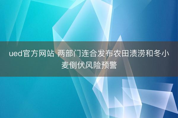 ued官方网站 两部门连合发布农田渍涝和冬小麦倒伏风险预警