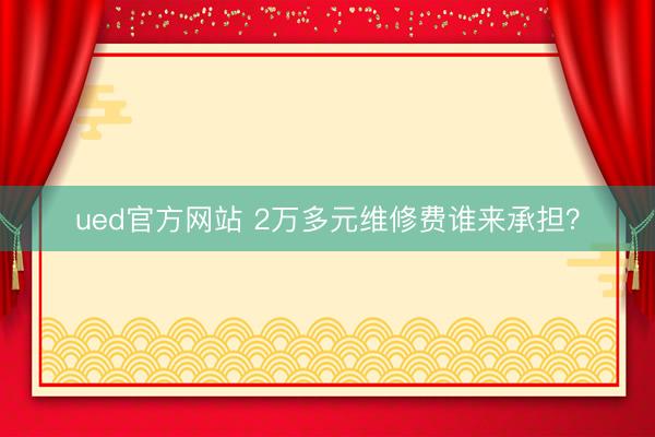 ued官方网站 2万多元维修费谁来承担？