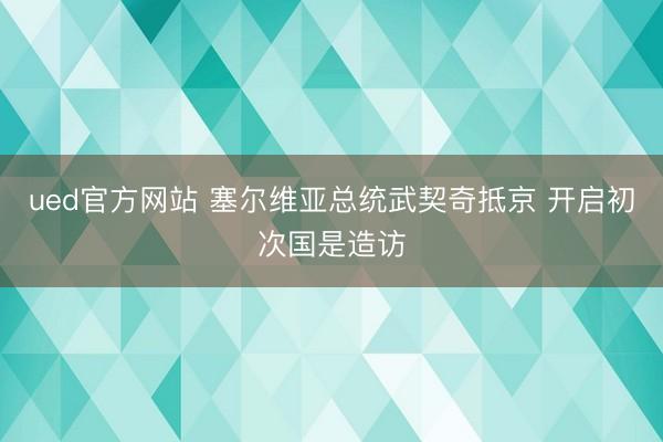 ued官方网站 塞尔维亚总统武契奇抵京 开启初次国是造访