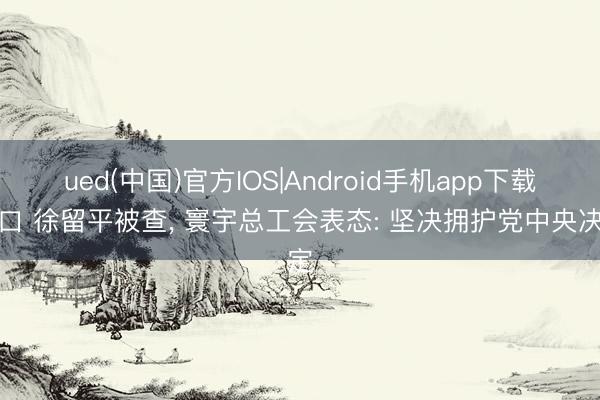 ued(中国)官方IOS|Android手机app下载入口 徐留平被查, 寰宇总工会表态: 坚决拥护党中央决定
