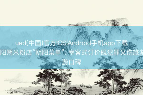 ued(中国)官方IOS|Android手机app下载入口 阳朔米粉店“阴阳菜单”: 宰客式订价既犯罪又伤旅游口碑