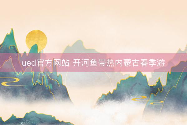 ued官方网站 开河鱼带热内蒙古春季游