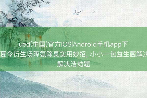 ued(中国)官方IOS|Android手机app下载入口 夏令衍生场降氨除臭实用妙招， 小小一包益生菌解决浩劫题