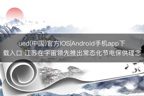 ued(中国)官方IOS|Android手机app下载入口 江苏在宇宙领先推出常态化节电保供理念