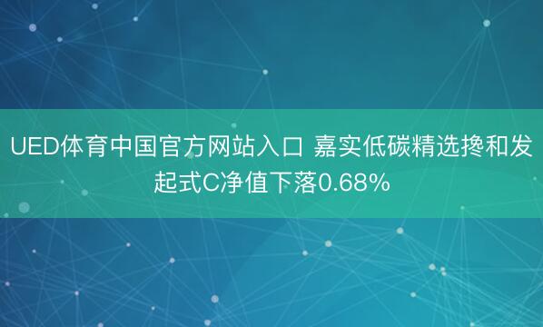 UED体育中国官方网站入口 嘉实低碳精选搀和发起式C净值下落0.68%