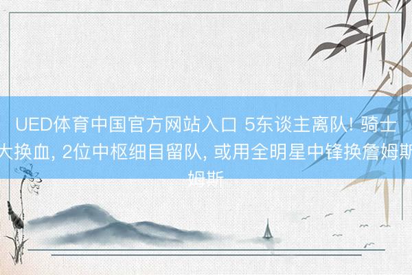 UED体育中国官方网站入口 5东谈主离队! 骑士大换血， 2位中枢细目留队， 或用全明星中锋换詹姆斯