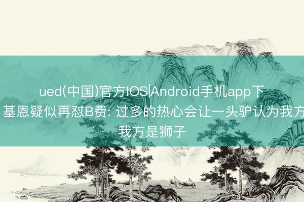 ued(中国)官方IOS|Android手机app下载入口 基恩疑似再怼B费: 过多的热心会让一头驴认为我方是狮子